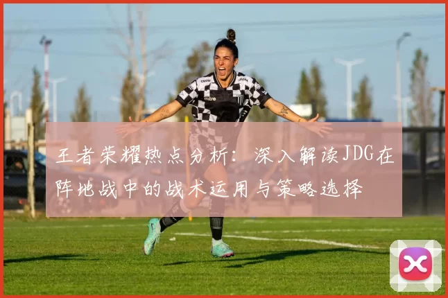王者荣耀热点分析：深入解读JDG在阵地战中的战术运用与策略选择