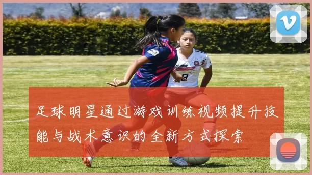 足球明星通过游戏训练视频提升技能与战术意识的全新方式探索