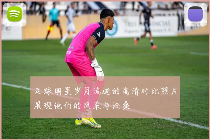 足球明星岁月流逝的高清对比照片展现他们的风采与沧桑