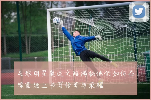 足球明星奥运之路揭秘他们如何在绿茵场上书写传奇与荣耀