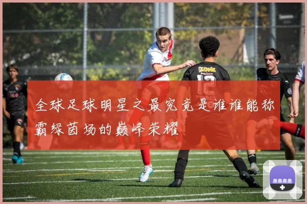 全球足球明星之最究竟是谁谁能称霸绿茵场的巅峰荣耀