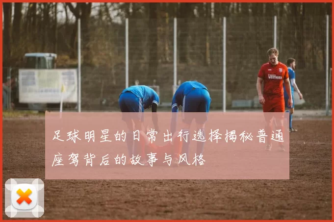 足球明星的日常出行选择揭秘普通座驾背后的故事与风格