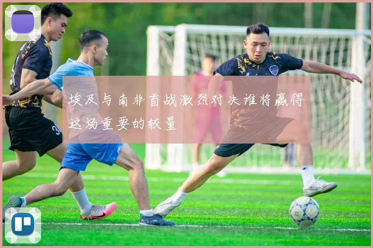 埃及与南非首战激烈对决谁将赢得这场重要的较量