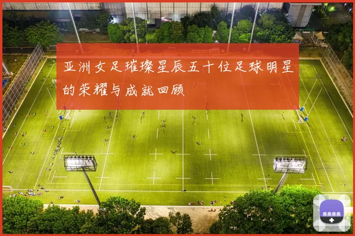 亚洲女足璀璨星辰五十位足球明星的荣耀与成就回顾