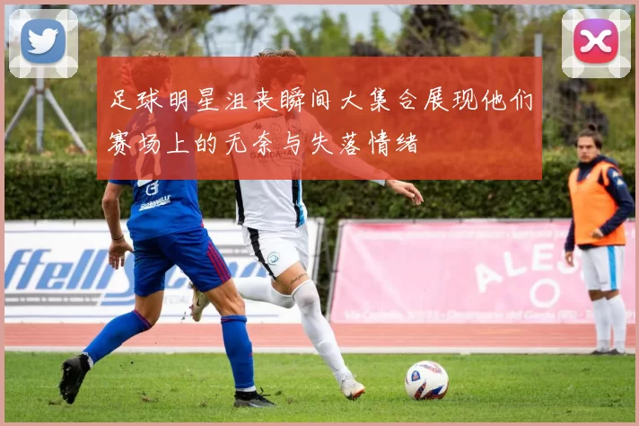 足球明星沮丧瞬间大集合展现他们赛场上的无奈与失落情绪
