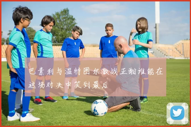 巴素利与温特图尔激战正酣谁能在这场对决中笑到最后