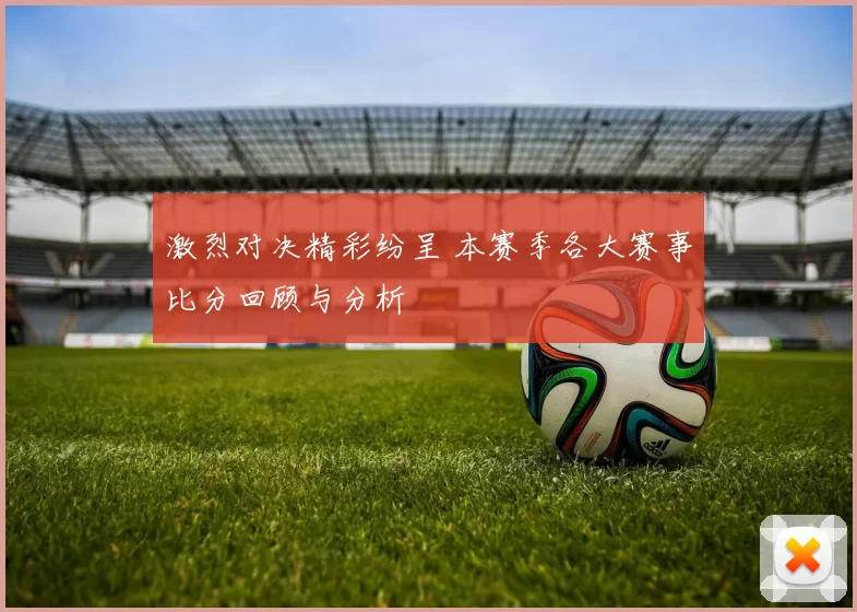 激烈对决精彩纷呈 本赛季各大赛事比分回顾与分析