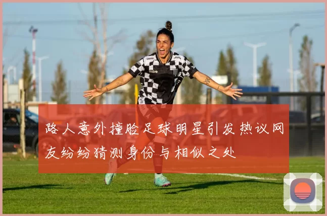 路人意外撞脸足球明星引发热议网友纷纷猜测身份与相似之处