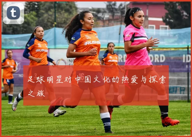 足球明星对中国文化的热爱与探索之旅