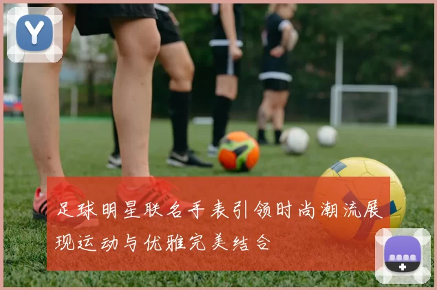 足球明星联名手表引领时尚潮流展现运动与优雅完美结合