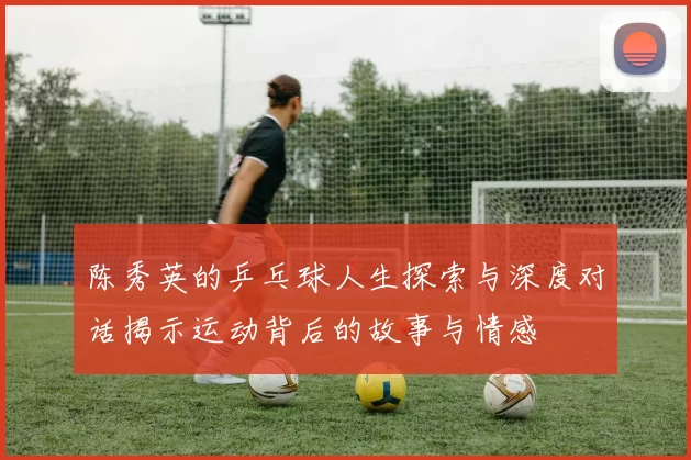 陈秀英的乒乓球人生探索与深度对话揭示运动背后的故事与情感