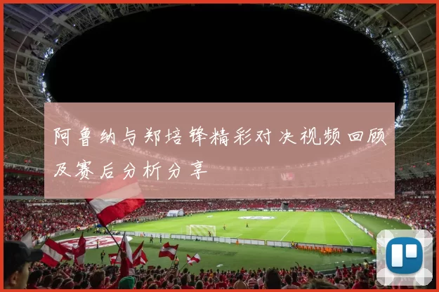 阿鲁纳与郑培锋精彩对决视频回顾及赛后分析分享