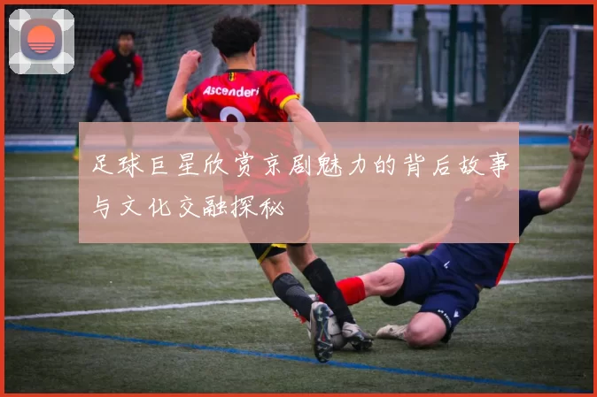足球巨星欣赏京剧魅力的背后故事与文化交融探秘
