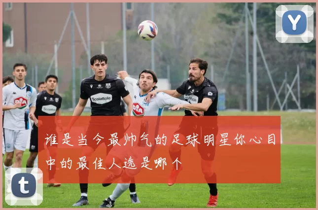 谁是当今最帅气的足球明星你心目中的最佳人选是哪个