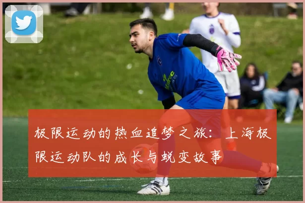 极限运动的热血追梦之旅：上海极限运动队的成长与蜕变故事