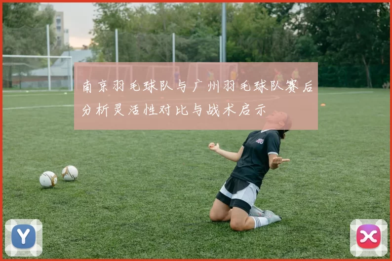 南京羽毛球队与广州羽毛球队赛后分析灵活性对比与战术启示