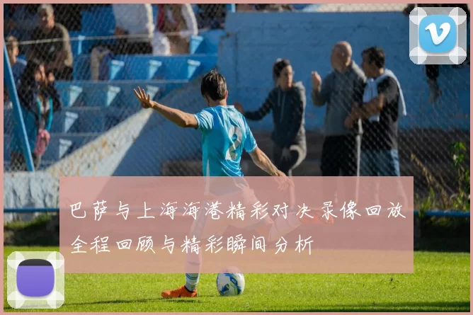 巴萨与上海海港精彩对决录像回放全程回顾与精彩瞬间分析