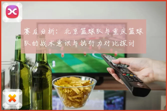 赛后分析：北京篮球队与重庆篮球队的战术意识与执行力对比探讨