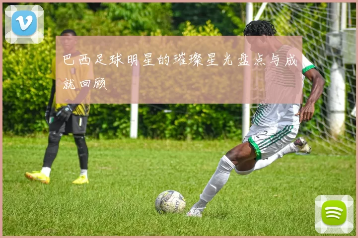 巴西足球明星的璀璨星光盘点与成就回顾