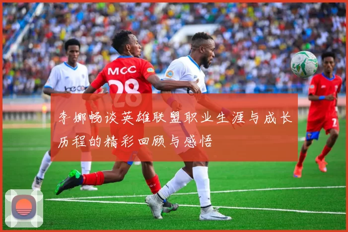 李娜畅谈英雄联盟职业生涯与成长历程的精彩回顾与感悟