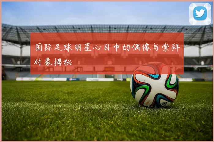 国际足球明星心目中的偶像与崇拜对象揭秘