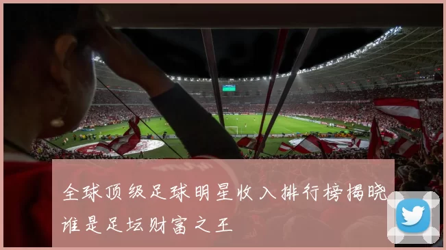 全球顶级足球明星收入排行榜揭晓谁是足坛财富之王