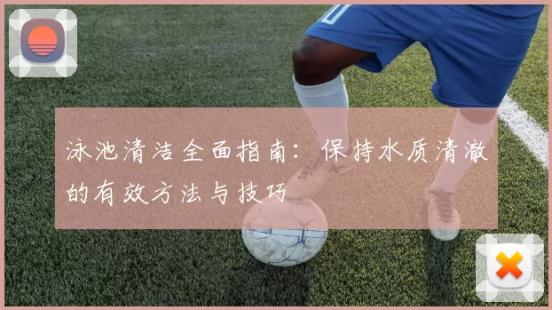 泳池清洁全面指南：保持水质清澈的有效方法与技巧