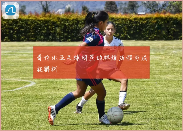 哥伦比亚足球明星的辉煌历程与成就解析