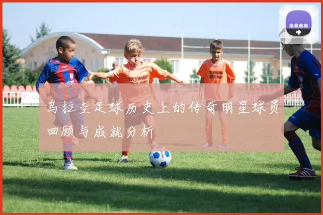 乌拉圭足球历史上的传奇明星球员回顾与成就分析