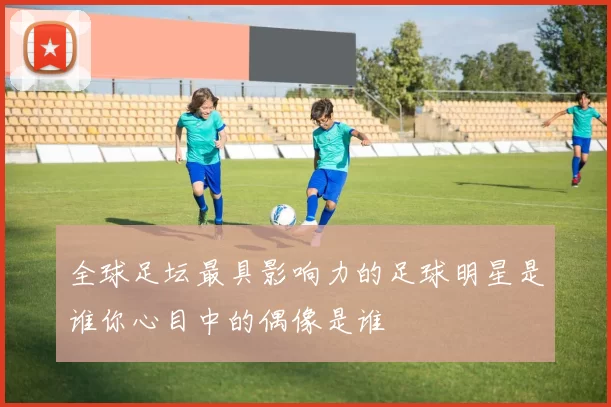 全球足坛最具影响力的足球明星是谁你心目中的偶像是谁
