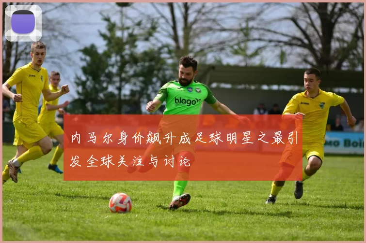 内马尔身价飙升成足球明星之最引发全球关注与讨论