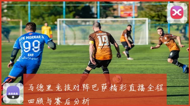 马德里竞技对阵巴萨精彩直播全程回顾与赛后分析