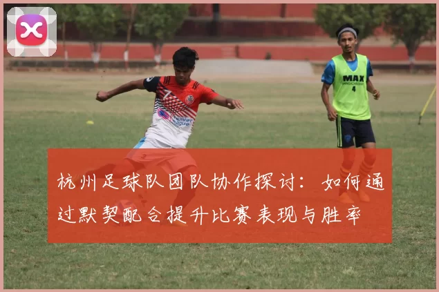 杭州足球队团队协作探讨：如何通过默契配合提升比赛表现与胜率