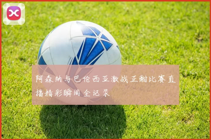 阿森纳与巴伦西亚激战正酣比赛直播精彩瞬间全记录