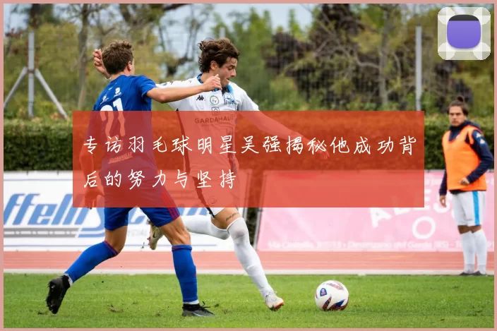 专访羽毛球明星吴强揭秘他成功背后的努力与坚持
