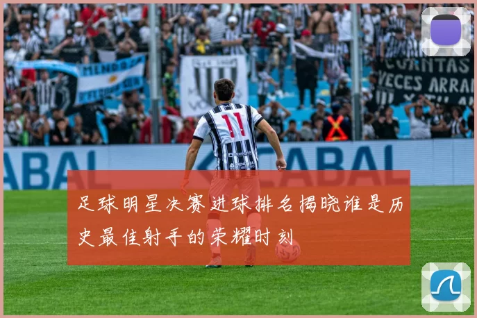 足球明星决赛进球排名揭晓谁是历史最佳射手的荣耀时刻