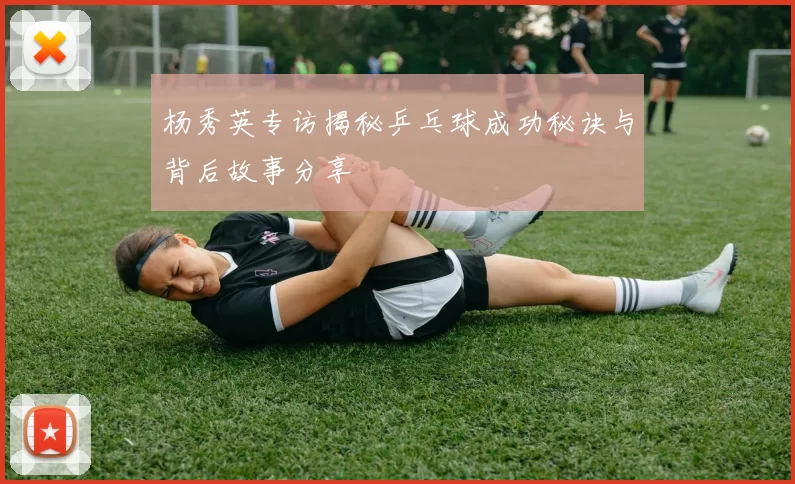 杨秀英专访揭秘乒乓球成功秘诀与背后故事分享