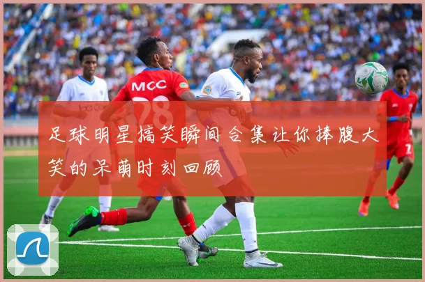 足球明星搞笑瞬间合集让你捧腹大笑的呆萌时刻回顾