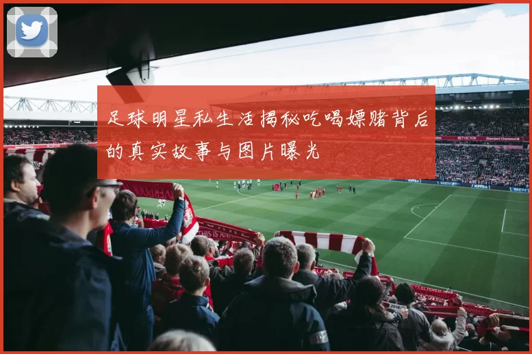 足球明星私生活揭秘吃喝嫖赌背后的真实故事与图片曝光
