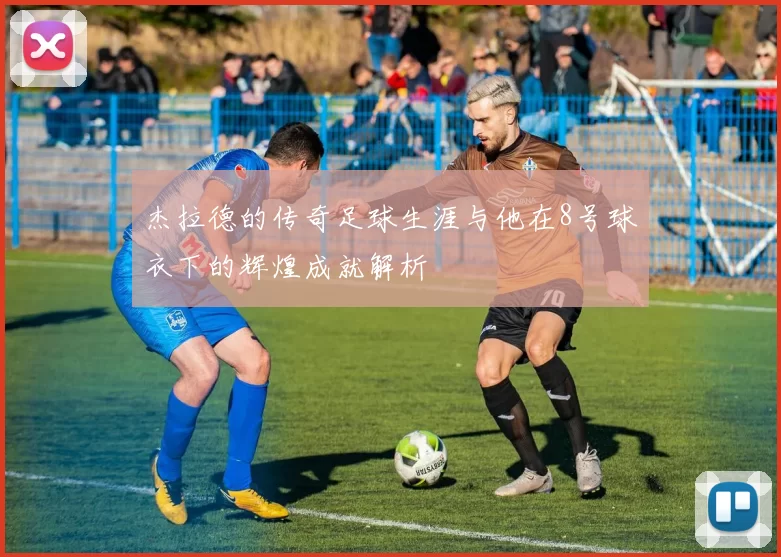 杰拉德的传奇足球生涯与他在8号球衣下的辉煌成就解析