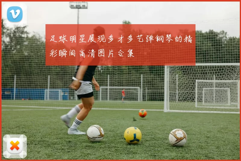 足球明星展现多才多艺弹钢琴的精彩瞬间高清图片合集