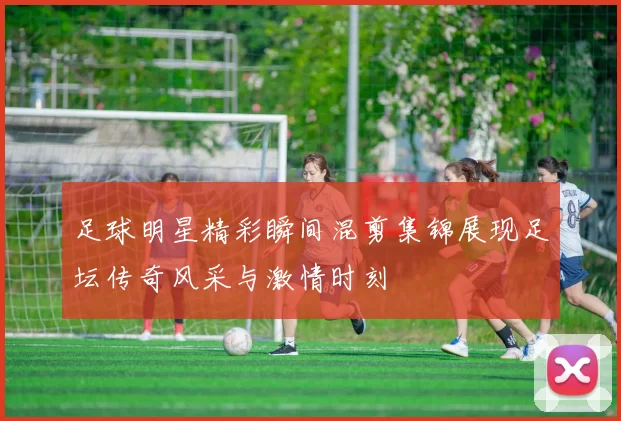 足球明星精彩瞬间混剪集锦展现足坛传奇风采与激情时刻